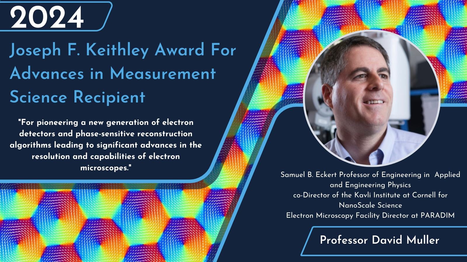  2024 Joseph F. Keithley Award For Advances in Measurement Science Recipient  Recipient Picture David A Muller Cornell University Citation:  "For pioneering a new generation of electron detectors and phase-sensitive reconstruction algorithms leading to significant advances in the resolution and capabilities of electron microscopes."