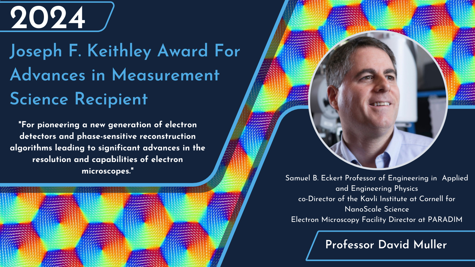 2024 Joseph F. Keithley Award For Advances in Measurement Science Recipient Recipient Picture David A Muller Cornell University Citation: "For pioneering a new generation of electron detectors and phase-sensitive reconstruction algorithms leading to significant advances in the resolution and capabilities of electron microscopes."